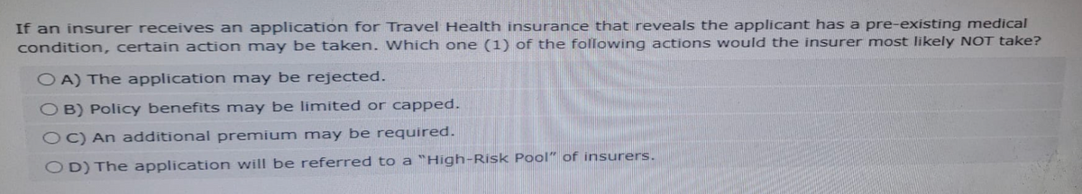 If an insurer receives an application for Travel Health insurance that reveals the applicant has a pre-existing medical
condition, certain action may be taken. Which one (1) of the following actions would the insurer most likely NOT take?
OA) The application may be rejected.
OB) Policy benefits may be limited or capped.
OC) An additional premium may be required.
OD) The application will be referred to a "High-Risk Pool" of insurers.