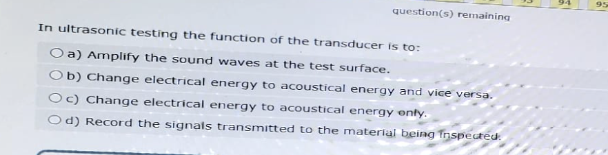 95
question(s) remaining
In ultrasonic testing the function of the transducer is to:
O a) Amplify the sound waves at the test surface.
Ob) Change electrical energy to acoustical energy and vice versa.
Oc) Change electrical energy to acoustical energy only.
Od) Record the signals transmitted to the material being inspected.