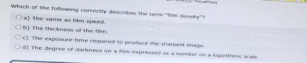emaining
Which of the following correctly describes the term "film density"?
O a) The same as film speed.
Ob) The thickness of the film.
Oc) The exposure time required to produce the sharpest image.
Od) The degree of darkness on a film expressed as a number on a logarithmic scale.
