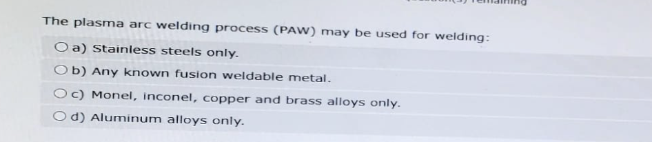 The plasma arc welding process (PAW) may be used for welding:
O a) Stainless steels only.
Ob) Any known fusion weldable metal.
Oc) Monel, inconel, copper and brass alloys only.
Od) Aluminum alloys only.