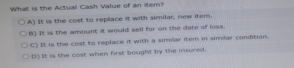 What is the Actual Cash Value of an item?
OA) It is the cost to replace it with similar, new item.
OB) It is the amount it would sell for on the date of loss.
OC) It is the cost to replace it with a similar item in similar condition.
OD) It is the cost when first bought by the insured.