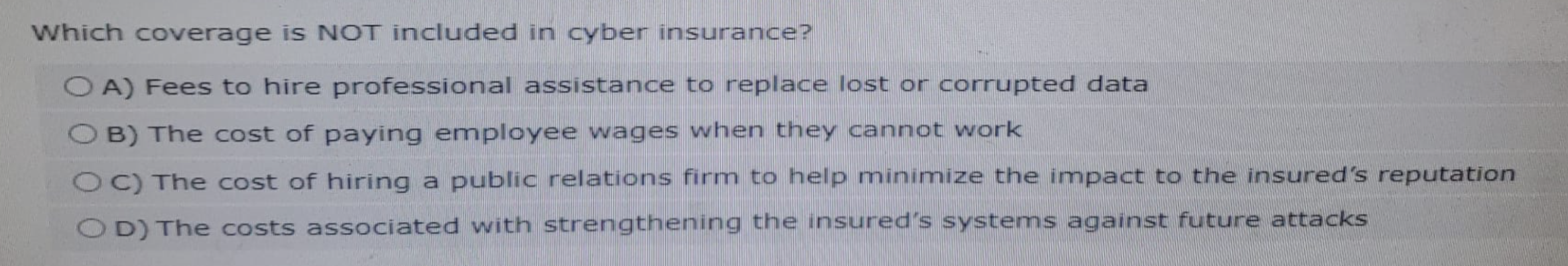 Which coverage is NOT included in cyber insurance?
OA) Fees to hire professional assistance to replace lost or corrupted data
OB) The cost of paying employee wages when they cannot work
OC) The cost of hiring a public relations firm to help minimize the impact to the insured's reputation
OD) The costs associated with strengthening the insured's systems against future attacks