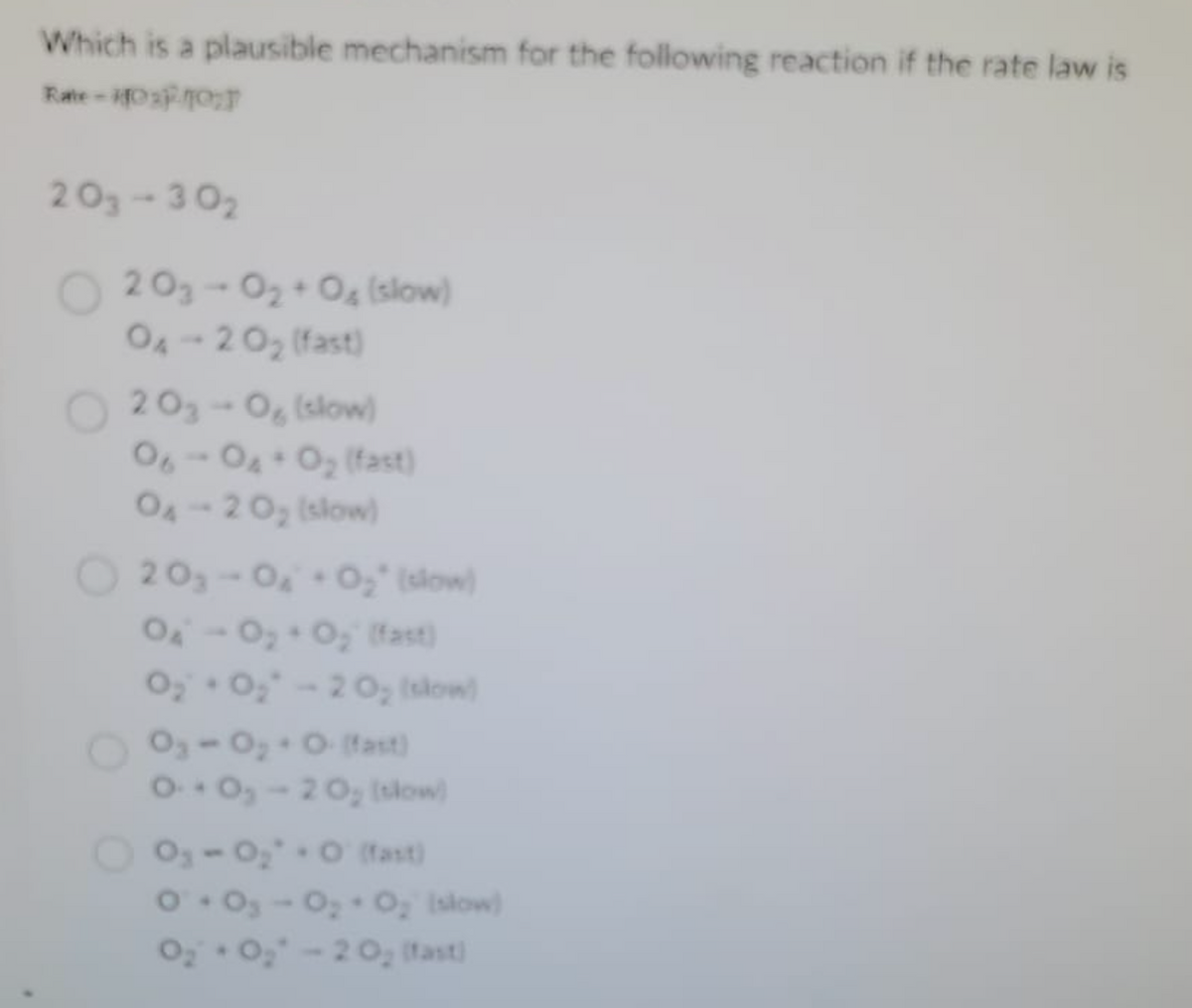 Which is a plausible mechanism for the following reaction if the rate law is
Rate -10% 10%
203-302
203-0₂ +0% (slow)
04-20₂ (fast)
203-0 (slow)
06-04+0₂ (fast)
04 - 20₂ (slow)
20₂-0₂ 0₂" (slow)
O₁ O₂ + O₂ (fast)
0₂ +0₂-20₂ (slow)
O₂-0₂ + O (fast)
0-0₂-20₂ (slow)
0₁-0₂ +0 (fast)
0+0₂-0₂ O₂ (slow)
O₂ + O₂-20₂ (fast)