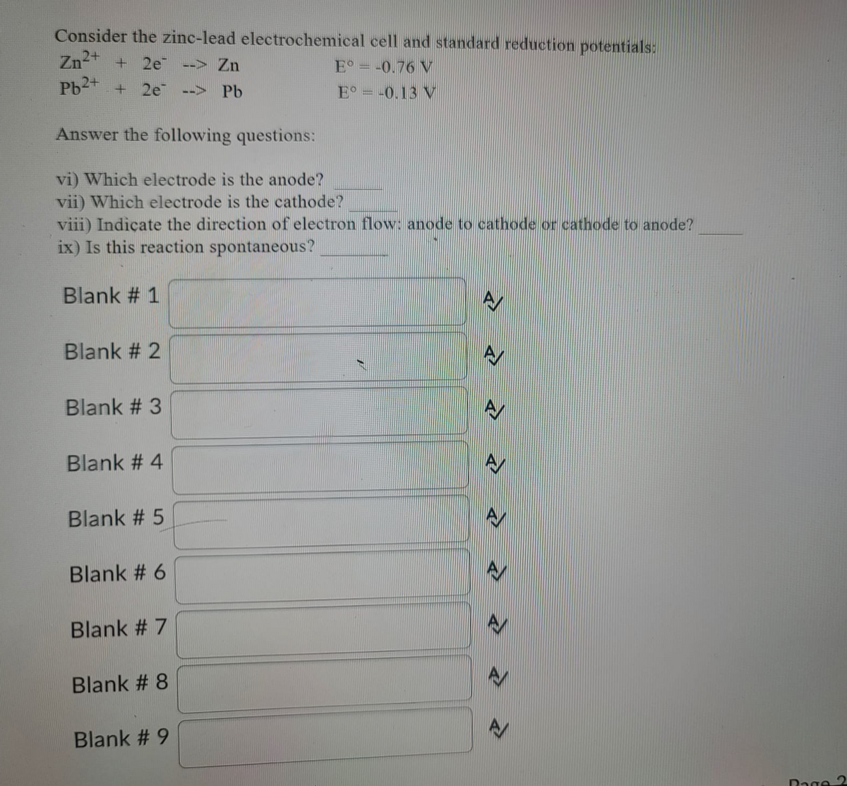 Consider the zinc-lead electrochemical cell and standard reduction potentials:
Zn2 +
Pb2 +
2e
--> Zn
E° = -0.76 V
2e
Pb
E° = -0.13 V
-->
Answer the following questions:
vi) Which electrode is the anode?
vii) Which electrode is the cathode?
viii) Indiçate the direction of electron flow: anode to cathode or cathode to anode?
ix) Is this reaction spontaneous?
Blank # 1
Blank # 2
Blank # 3
Blank # 4
Blank # 5
Blank # 6
Blank # 7
Blank # 8
Blank # 9
Dage 2
