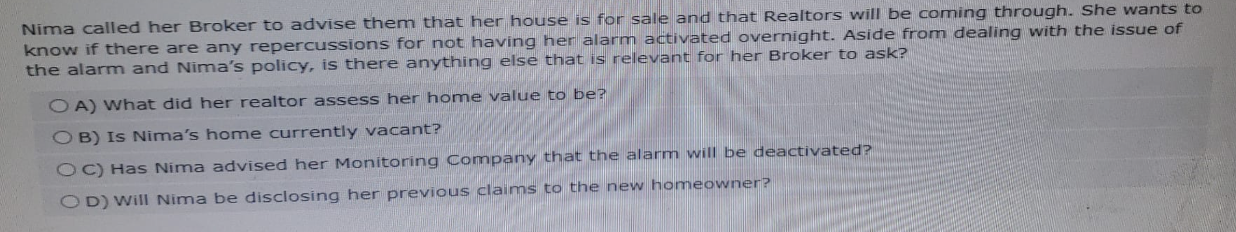 Nima called her Broker to advise them that her house is for sale and that Realtors will be coming through. She wants to
know if there are any repercussions for not having her alarm activated overnight. Aside from dealing with the issue of
the alarm and Nima's policy, is there anything else that is relevant for her Broker to ask?
OA) What did her realtor assess her home value to be?
OB) Is Nima's home currently vacant?
OC) Has Nima advised her Monitoring Company that the alarm will be deactivated?
OD) Will Nima be disclosing her previous claims to the new homeowner?