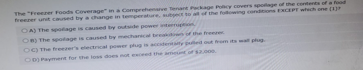 The "Freezer Foods Coverage" in a Comprehensive Tenant Package Policy covers spoilage of the contents of a food
freezer unit caused by a change in temperature, subject to all of the following conditions EXCEPT which one (1)?
OA) The spoilage is caused by outside power interruption.
OB) The spoilage is caused by mechanical breakdown of the freezer.
OC) The freezer's electrical power plug is accidentally pulled out from its wall plug.
OD) Payment for the loss does not exceed the amount of $2,000.