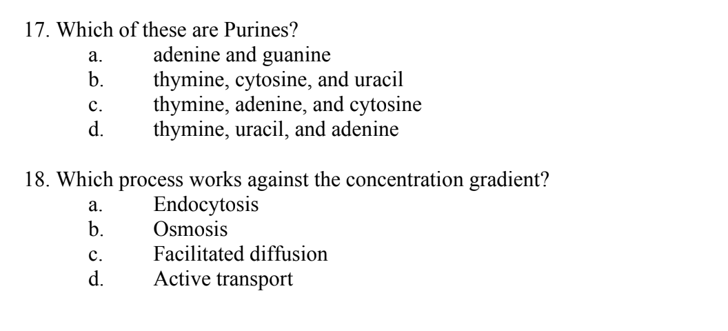 17. Which of these are Purines?
adenine and guanine
a.
b.
C.
d.
18. Which process works against the concentration gradient?
Endocytosis
Osmosis
Facilitated diffusion
Active transport
a.
b.
thymine, cytosine, and uracil
thymine, adenine, and cytosine
thymine, uracil, and adenine
C.
d.