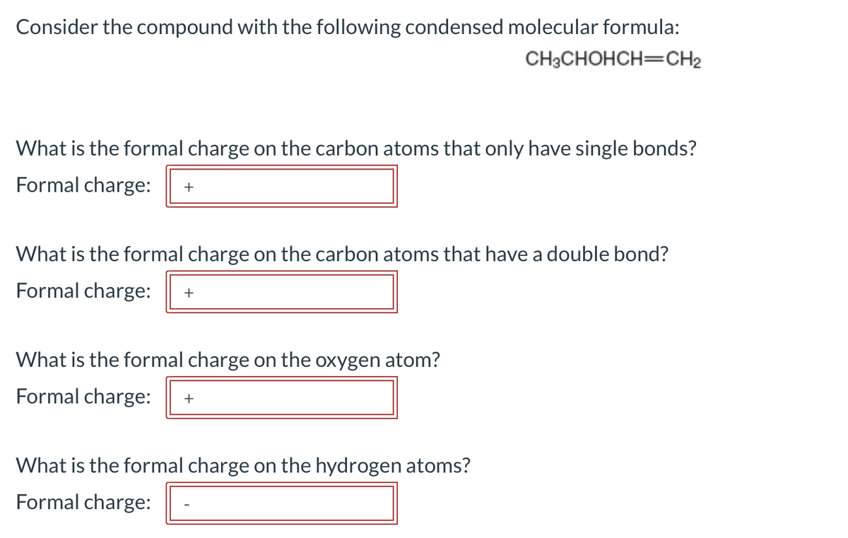Consider the compound with the following condensed molecular formula:
CH3CHOHCH=CH₂
What is the formal charge on the carbon atoms that only have single bonds?
Formal charge: +
What is the formal charge on the carbon atoms that have a double bond?
Formal charge: +
What is the formal charge on the oxygen atom?
Formal charge: +
What is the formal charge on the hydrogen atoms?
Formal charge: