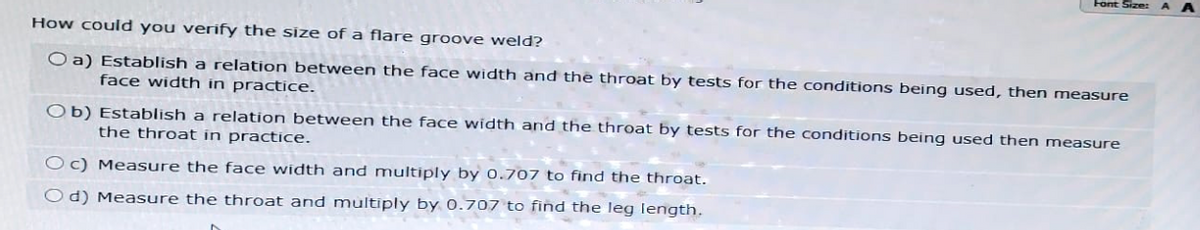 Font Size: A
How could you verify the size of a flare groove weld?
Oa) Establish a relation between the face width and the throat by tests for the conditions being used, then measure
face width in practice.
Ob) Establish a relation between the face width and the throat by tests for the conditions being used then measure
the throat in practice.
Oc) Measure the face width and multiply by 0.707 to find the throat.
Od) Measure the throat and multiply by 0.707 to find the leg length.
