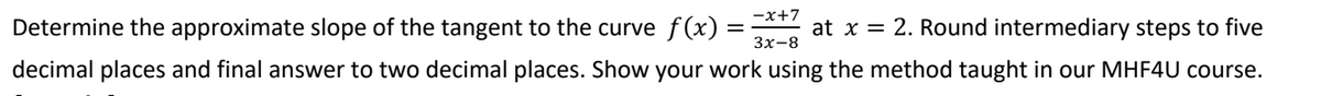 Determine the approximate slope of the tangent to the curve f(x) = at x = 2. Round intermediary steps to five
decimal places and final answer to two decimal places. Show your work using the method taught in our MHF4U course.
-x+7
3x-8