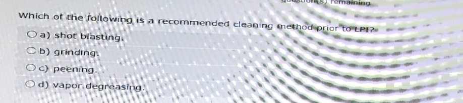 remaining
Which of the following is a recommended cleaning method prior to LPE?
O a) shot blasting.
Ob) grinding.
Oc) peening.
Od) vapor degreasing.