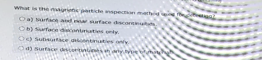 What is the magnetic particle inspection method used for detecting?
Oa) Surface and near surface discontinuities.
Ob) Surface discontinuities only.
Oc) Subsurface discontinuities only.
Od) Surface discontinuities in any type of material