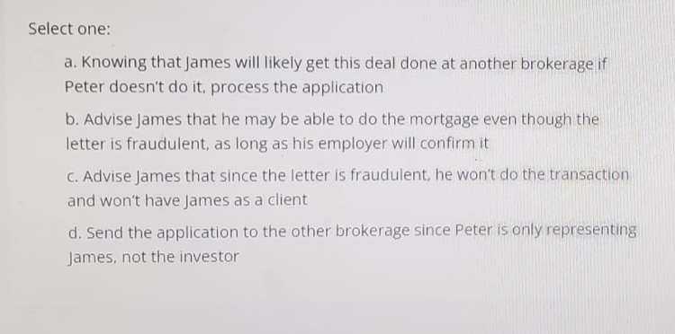 Select one:
a. Knowing that James will likely get this deal done at another brokerage if
Peter doesn't do it, process the application
b. Advise James that he may be able to do the mortgage even though the
letter is fraudulent, as long as his employer will confirm it
c. Advise James that since the letter is fraudulent, he won't do the transaction
and won't have James as a client
d. Send the application to the other brokerage since Peter is only representing
James, not the investor