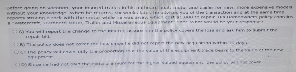 Before going on vacation, your insured trades in his outboard boat, motor and trailer for new, more expensive models
without your knowledge. When he returns, six weeks later, he advises you of the transaction and at the same time
reports striking a rock with the motor while he was away, which cost $1,000 to repair. His Homeowners policy contains
a "Watercraft, Outboard Motor, Trailer and Miscellaneous Equipment" rider. What would be your response?
OA) You will report the change to the insurer, assure him the policy covers the loss and ask him to submit the
repair bill.
OB) The policy does not cover the loss since he did not report the new acquisition within 30 days.
OC) The policy will cover only the proportion that the value of the equipment trade bears to the value of the new
equipment.
OD) Since he had not paid the extra premium for the higher valued equipment, the policy will not cover.