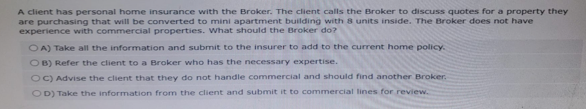 A client has personal home insurance with the Broker. The client calls the Broker to discuss quotes for a property they
are purchasing that will be converted to mini apartment building with 8 units inside. The Broker does not have
experience with commercial properties. What should the Broker do?
OA) Take all the information and submit to the insurer to add to the current home policy.
OB) Refer the client to a Broker who has the necessary expertise.
OC) Advise the client that they do not handle commercial and should find another Broker.
OD) Take the information from the client and submit it to commercial lines for review.