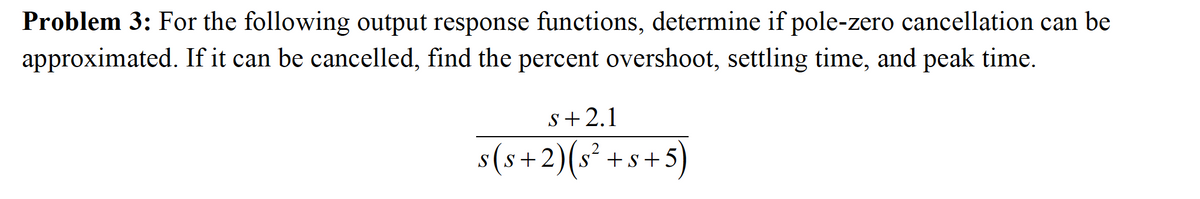 Problem 3: For the following output response functions, determine if pole-zero cancellation can be
approximated. If it can be cancelled, find the percent overshoot, settling time, and peak time.
s+2.1
s(s+2)(s + s +5
)

