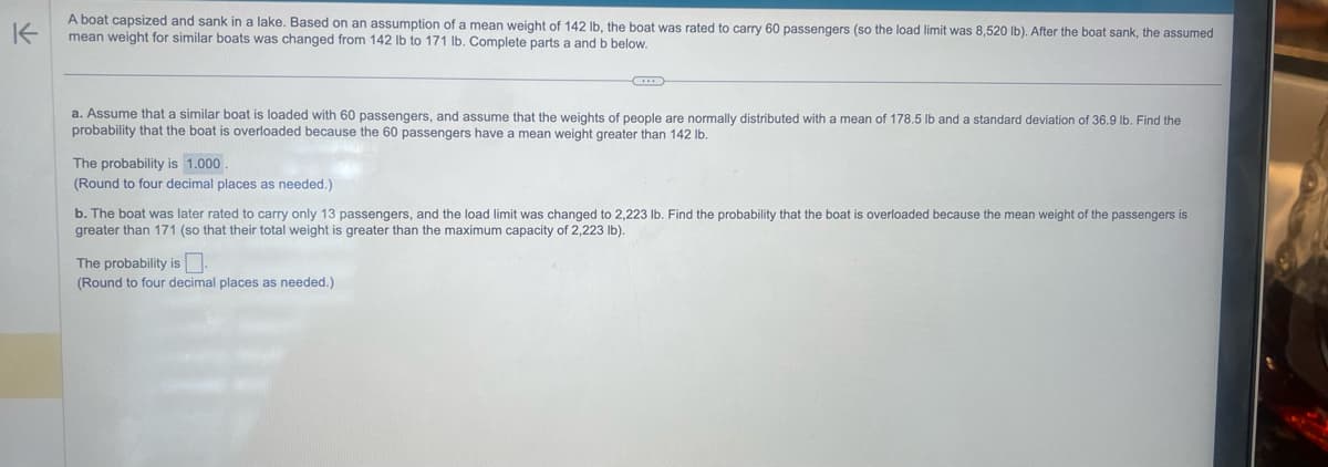 K
A boat capsized and sank in a lake. Based on an assumption of a mean weight of 142 lb, the boat was rated to carry 60 passengers (so the load limit was 8,520 lb). After the boat sank, the assumed
mean weight for similar boats was changed from 142 lb to 171 lb. Complete parts a and b below.
a. Assume that a similar boat is loaded with 60 passengers, and assume that the weights of people are normally distributed with a mean of 178.5 lb and a standard deviation of 36.9 lb. Find the
probability that the boat is overloaded because the 60 passengers have a mean weight greater than 142 lb.
The probability is 1.000.
(Round to four decimal places as needed.)
b. The boat was later rated to carry only 13 passengers, and the load limit was changed to 2,223 lb. Find the probability that the boat is overloaded because the mean weight of the passengers is
greater than 171 (so that their total weight is greater than the maximum capacity of 2,223 lb).
The probability is.
(Round to four decimal places as needed.)
