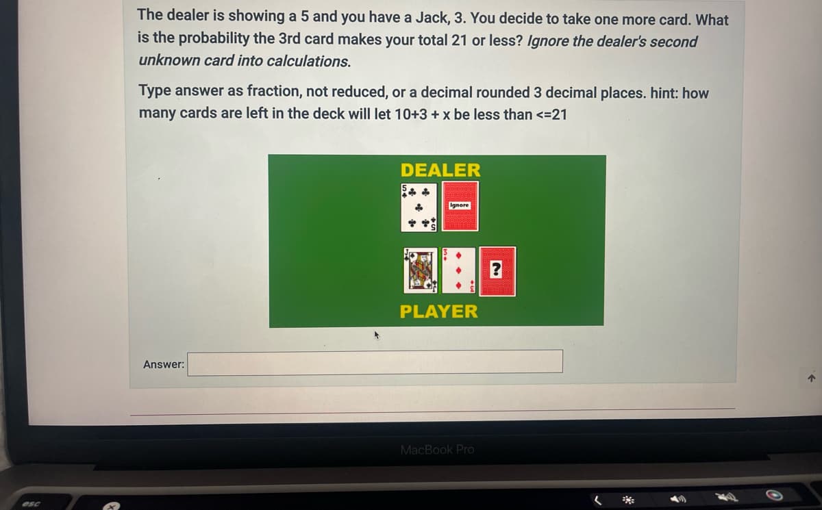 esc
The dealer is showing a 5 and you have a Jack, 3. You decide to take one more card. What
is the probability the 3rd card makes your total 21 or less? Ignore the dealer's second
unknown card into calculations.
Type answer as fraction, not reduced, or a decimal rounded 3 decimal places. hint: how
many cards are left in the deck will let 10+3 + x be less than <=21
Answer:
DEALER
*
Ignore
PLAYER
MacBook Pro
(