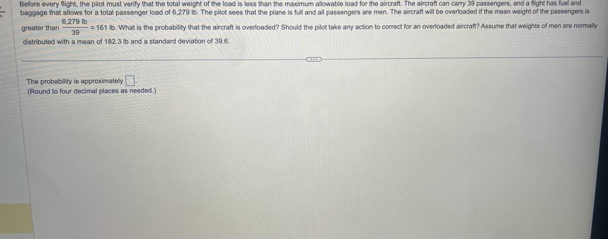 Before every flight, the pilot must verify that the total weight of the load is less than the maximum allowable load for the aircraft. The aircraft can carry 39 passengers, and a flight has fuel and
baggage that allows for a total passenger load of 6,279 lb. The pilot sees that the plane is full and all passengers are men. The aircraft will be overloaded if the mean weight of the passengers is
6,279 lb
greater than
= 161 lb. What is the probability that the aircraft is overloaded? Should the pilot take any action to correct for an overloaded aircraft? Assume that weights of men are normally
39
distributed with a mean of 182.3 lb and a standard deviation of 39.6.
The probability is approximately
(Round to four decimal places as needed.)
C...