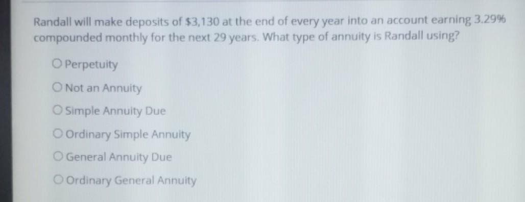 Randall will make deposits of $3,130 at the end of every year into an account earning 3.29 %
compounded monthly for the next 29 years. What type of annuity is Randall using?
O Perpetuity
O Not an Annuity
O Simple Annuity Due
O Ordinary Simple Annuity
O General Annuity Due
O Ordinary General Annuity
