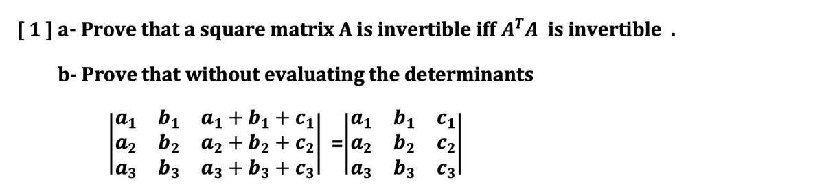 [1]a- Prove that a square matrix A is invertible iff A" A is invertible .
b- Prove that without evaluating the determinants
|a1 b1 a1 +b1+c1]
a2 b2 az +b2 + C2
laz b3 az +b3 + C3
|a1 b1 C1|
= a2 b2 c2
b2 C2
b3 C3|
laz
