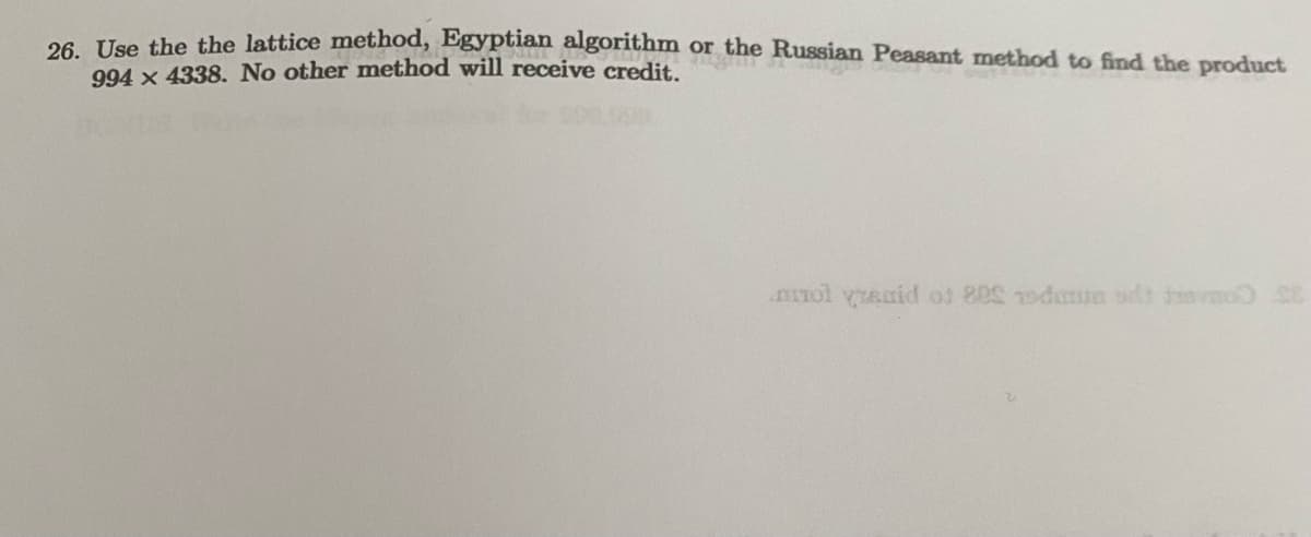 26. Use the the lattice method, Egyptian algorithm or the Russian Peasant method to find the product
994 x 4338. No other method will receive credit.
mol vanid of 800 15dumun adi to SE