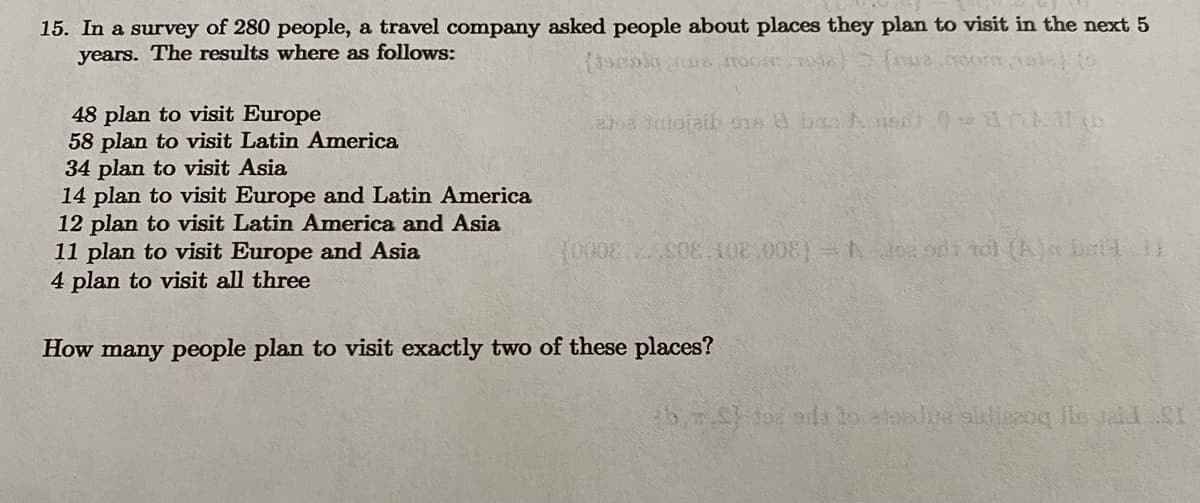 15. In a survey of 280 people, a travel company asked people about places they plan to visit in the next 5
years. The results where as follows:
(tomoly mure, most mode) (nus noor,
48 plan to visit Europe
58 plan to visit Latin America
34 plan to visit Asia
14 plan to visit Europe and Latin America
12 plan to visit Latin America and Asia
11 plan to visit Europe and Asia
4 plan to visit all three
eta Jatojaib oras & bas Ansat 0=an111(b
(0008S08.102.008) Jogodt tot (A) bei 1
How many people plan to visit exactly two of these places?
fb.m.S) dod ads to atadure siddiezoq ile said SI