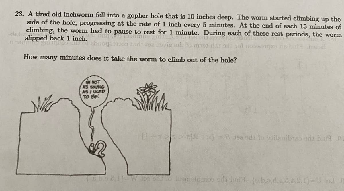 23. A tired old inchworm fell into a gopher hole that is 10 inches deep. The worm started climbing up the
side of the hole, progressing at the rate of 1 inch every 5 minutes. At the end of each 15 minutes of
climbing, the worm had to pause to rest for 1 minute. During each of these rest periods, the worm
slipped back 1 inch. D
201700 dant des movig oil to miss 900 101 coleczons butt bedail
n 190m gruntos en C
How many minutes does it take the worm to climb out of the hole?
IM NOT
AS YOUNG
AS I USED
TO BE
(+>>) - se odi to ilealbras de buren
[8.5.0.2.11-W 399 odd to dusmolamoo ods bui jo bo.d.a.6.1.5.1) Uja] 0