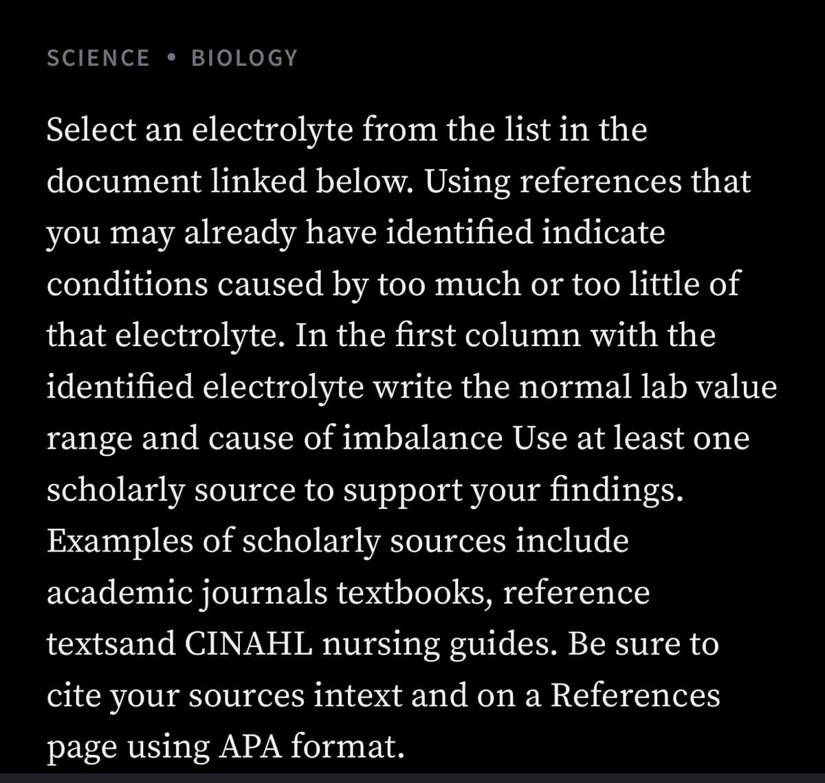 SCIENCE • BIOLOGY
Select an electrolyte from the list in the
document linked below. Using references that
you may already have identified indicate
conditions caused by too much or too little of
that electrolyte. In the first column with the
identified electrolyte write the normal lab value
range and cause of imbalance Use at least one
scholarly source to support your findings.
Examples of scholarly sources include
academic journals textbooks, reference
textsand CINAHL nursing guides. Be sure to
cite your sources intext and on a References
page using APA format.