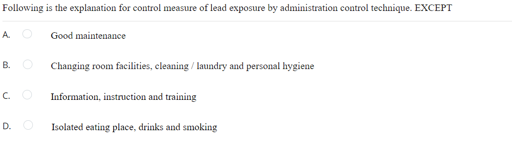 Following is the explanation for control measure of lead exposure by administration control technique. EXCEPT
A.
Good maintenance
В.
Changing room facilities, cleaning / laundry and personal hygiene
C.
Information, instruction and training
D.
Isolated eating place, drinks and smoking
