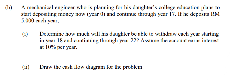 (b)
A mechanical engineer who is planning for his daughter's college education plans to
start depositing money now (year 0) and continue through year 17. If he deposits RM
5,000 each year,
(i)
Determine how much will his daughter be able to withdraw each year starting
in year 18 and continuing through year 22? Assume the account earns interest
at 10% per year.
(ii)
Draw the cash flow diagram for the problem