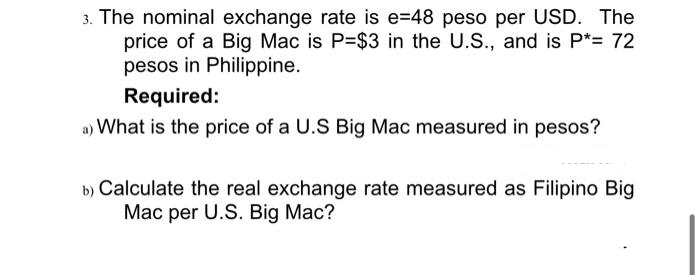 3. The nominal exchange rate is e=48 peso per USD. The
price of a Big Mac is P=$3 in the U.S., and is P*= 72
pesos in Philippine.
Required:
a) What is the price of a U.S Big Mac measured in pesos?
b) Calculate the real exchange rate measured as Filipino Big
Mac per U.S. Big Mac?