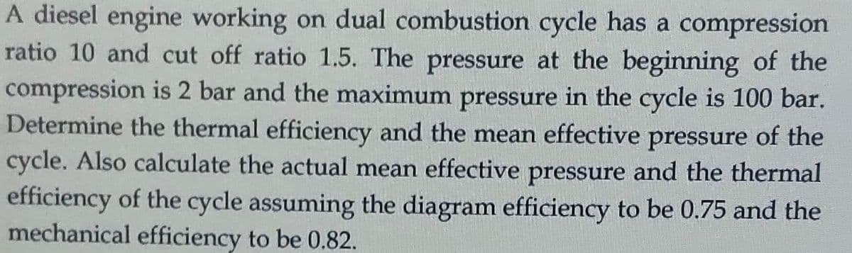 A diesel engine working on dual combustion cycle has a compression
ratio 10 and cut off ratio 1.5. The pressure at the beginning of the
compression is 2 bar and the maximum pressure in the cycle is 100 bar.
Determine the thermal efficiency and the mean effective pressure of the
cycle. Also calculate the actual mean effective pressure and the thermal
efficiency of the cycle assuming the diagram efficiency to be 0.75 and the
mechanical efficiency to be 0.82.