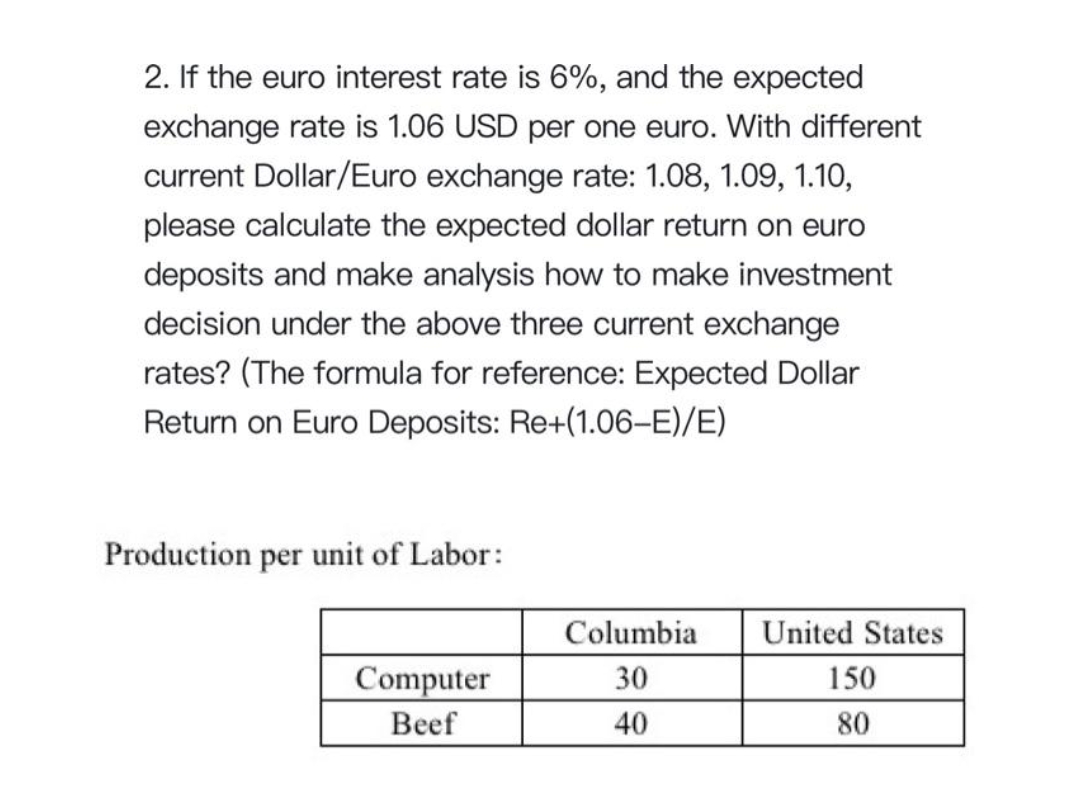 2. If the euro interest rate is 6%, and the expected
exchange rate is 1.06 USD per one euro. With different
current Dollar/Euro exchange rate: 1.08, 1.09, 1.10,
please calculate the expected dollar return on euro
deposits and make analysis how to make investment
decision under the above three current exchange
rates? (The formula for reference: Expected Dollar
Return on Euro Deposits: Re+(1.06-E)/E)
Production per unit of Labor:
Columbia
United States
Computer
30
150
Beef
40
80