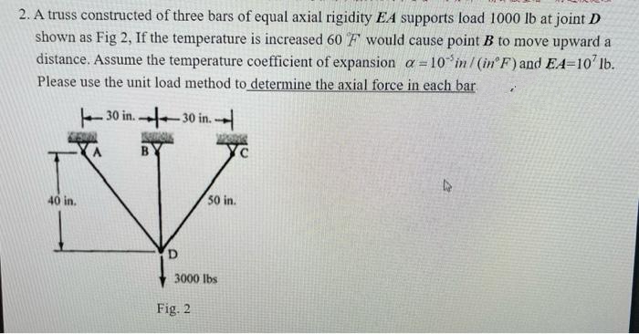 2. A truss constructed of three bars of equal axial rigidity EA supports load 1000 lb at joint D
shown as Fig 2, If the temperature is increased 60 F would cause point B to move upward a
distance. Assume the temperature coefficient of expansion a = 10% in /(in F) and EA-107 lb.
Please use the unit load method to determine the axial force in each bar
¿'
30 in..
-30 in.
Yc
D
40 in.
1
B
50 in.
3000 lbs
Fig. 2