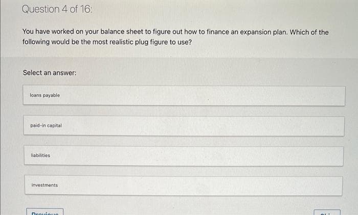 Question 4 of 16:
You have worked on your balance sheet to figure out how to finance an expansion plan. Which of the
following would be the most realistic plug figure to use?
Select an answer:
loans payable
paid-in capital
liabilities
investments
Drouioun
