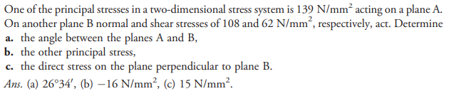One of the principal stresses in a two-dimensional stress system is 139 N/mm² acting on a plane A.
On another plane B normal and shear stresses of 108 and 62 N/mm², respectively, act. Determine
a. the angle between the planes A and B,
b. the other principal stress,
c. the direct stress on the plane perpendicular to plane B.
Ans. (a) 26°34', (b) –16 N/mm², (c) 15 N/mm².

