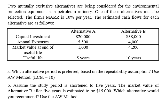 Two mutually exclusive alternatives are being considered for the environmental
protection equipment at a petroleum refinery. One of these alternatives must be
selected. The firm's MARR is 10% per year. The estimated cash flows for each
alternative are as follows:
Alternative A
Alternative B
Capital Investment
Annual Expenses
$20,000
$38,000
5,500
1,000
4,000
Market value at end of
4,200
useful life
Useful life
5 years
10 years
a. Which alternative period is preferred, based on the repeatability assumption? Use
AW Method. (LCM= 10)
b. Assume the study period is shortened to five years. The market value of
Alternative B after five years is estimated to be $15,000. Which alternative would
you recommend? Use the AW Method.
