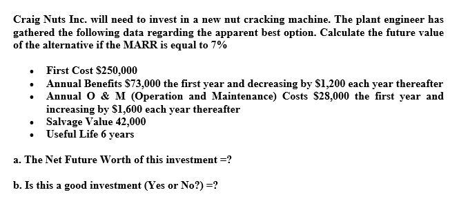 Craig Nuts Inc. will need to invest in a new nut cracking machine. The plant engineer has
gathered the following data regarding the apparent best option. Calculate the future value
of the alternative if the MARR is equal to 7%
• First Cost $250,000
Annual Benefits $73,000 the first year and decreasing by $1,200 each year thereafter
• Annual O & M (Operation and Maintenance) Costs $28,000 the first year and
increasing by $1,600 each year thereafter
Salvage Value 42,000
Useful Life 6 years
a. The Net Future Worth of this investment =?
b. Is this a good investment (Yes or No?) =?
