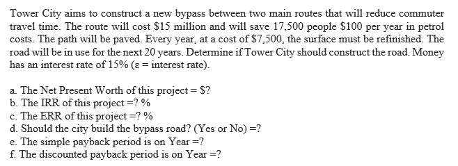 Tower City aims to construct a new bypass between two main routes that will reduce commuter
travel time. The route will cost $15 million and will save 17,500 people $100 per year in petrol
costs. The path will be paved. Every year, at a cost of $7,500, the surface must be refinished. The
road will be in use for the next 20 years. Determine if Tower City should construct the road. Money
has an interest rate of 15% (ɛ = interest rate).
a. The Net Present Worth of this project = $?
b. The IRR of this project =? %
c. The ERR of this project =? %
d. Should the city build the bypass road? (Yes or No) =?
e. The simple payback period is on Year =?
f. The discounted payback period is on Year =?
