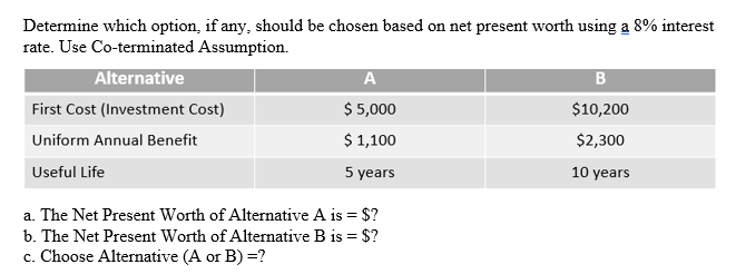 Determine which option, if any, should be chosen based on net present worth using a 8% interest
rate. Use Co-terminated Assumption.
Alternative
A
B
First Cost (Investment Cost)
$ 5,000
$10,200
Uniform Annual Benefit
$ 1,100
$2,300
Useful Life
5 years
10 years
a. The Net Present Worth of Alternative A is = $?
b. The Net Present Worth of Alternative B is = $?
c. Choose Alternative (A or B) =?
