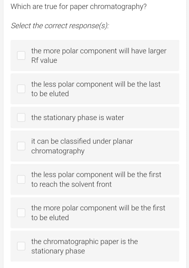 Which are true for paper chromatography?
Select the correct response(s):
the more polar component will have larger
Rf value
the less polar component will be the last
to be eluted
the stationary phase is water
it can be classified under planar
chromatography
the less polar component will be the first
to reach the solvent front
the more polar component will be the first
to be eluted
the chromatographic paper is the
stationary phase
