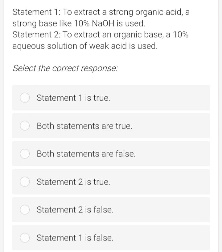 Statement 1: To extract a strong organic acid, a
strong base like 10% NaOH is used.
Statement 2: To extract an organic base, a 10%
aqueous solution of weak acid is used.
Select the correct response.:
Statement 1 is true.
Both statements are true.
Both statements are false.
Statement 2 is true.
Statement 2 is false.
Statement 1 is false.
