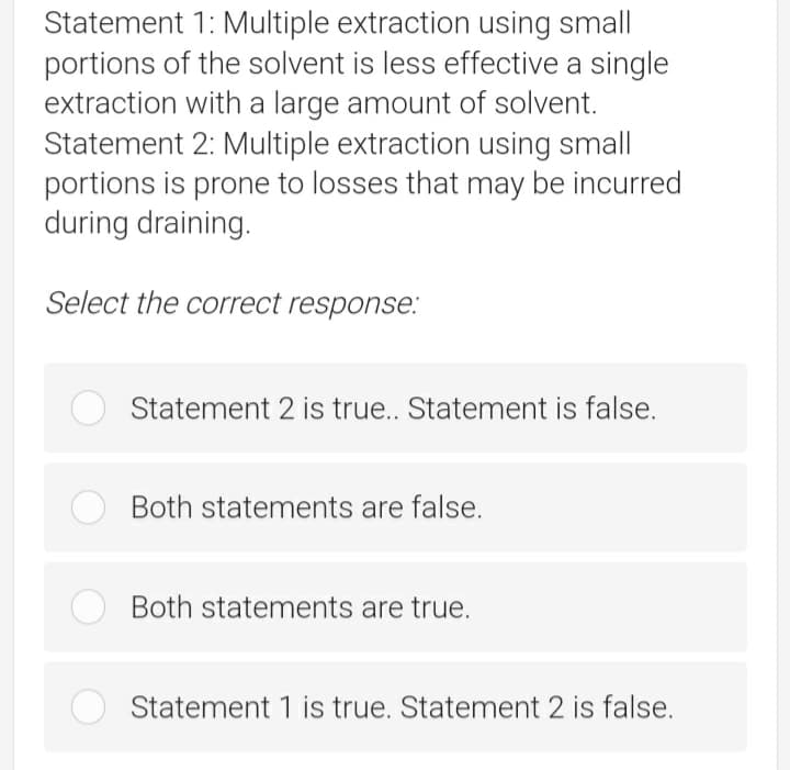 Statement 1: Multiple extraction using small
portions of the solvent is less effective a single
extraction with a large amount of solvent.
Statement 2: Multiple extraction using small
portions is prone to losses that may be incurred
during draining.
Select the correct response:
Statement 2 is true.. Statement is false.
Both statements are false.
Both statements are true.
Statement 1 is true. Statement 2 is false.
