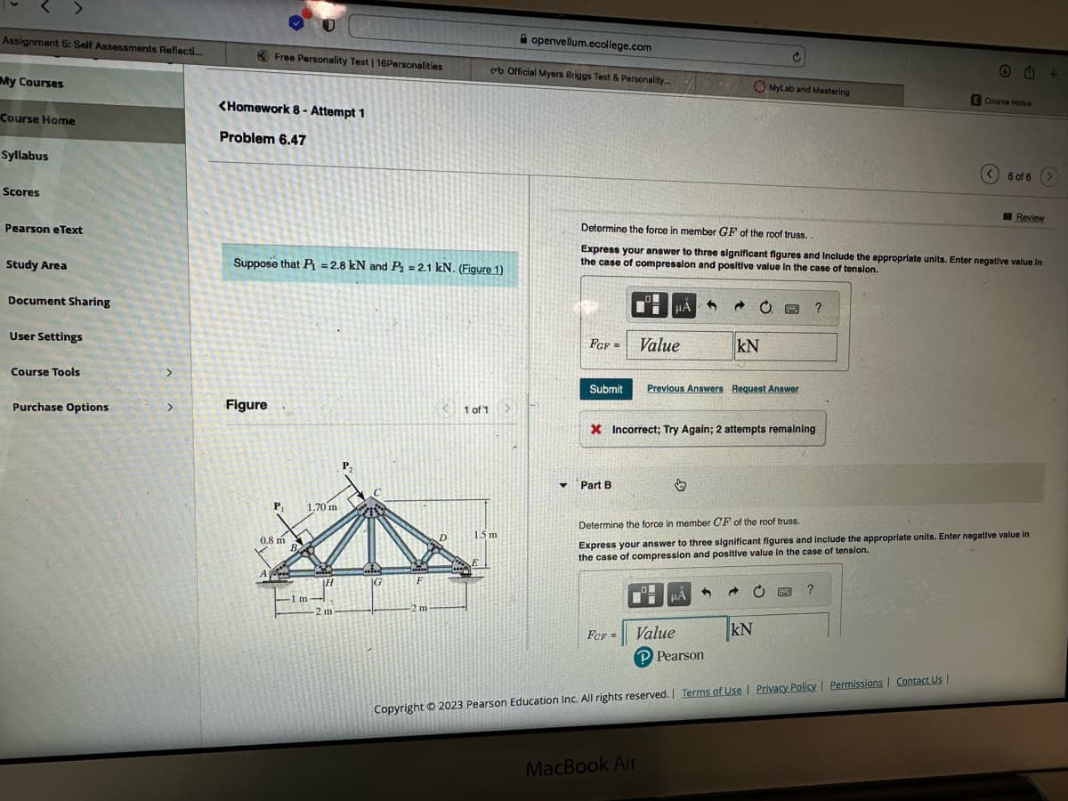 Assignment 5: Self Assessments Reflecti...
My Courses
Course Home
Syllabus
Scores
Pearson eText
Study Area
Document Sharing
User Settings
Course Tools
Purchase Options
>
<Homework 8- Attempt 1
Problem 6.47
Free Personality Test | 16Personalities
Figure
Suppose that P₁=2.8 kN and P₂ = 2.1 kN. (Figure 1)
A
P₁
0.8 m
P
1.70 m
-1 m
1m-
H
-2 m
P₂
IG
F
-2 m
1 of 1
ob Official Myers Briggs Test & Personality...
openvellum.ecollege.com
1.5 m
FCF =
Submit
▼ Part B
Determine the force in member GF of the roof truss..
Express your answer to three significant figures and Include the appropriate units. Enter negative value in
the case of compression and positive value in the case of tension.
FCF =
HÃO.
Value
MacBook Air
X Incorrect; Try Again; 2 attempts remaining
KN
Previous Answers Request Answer
MyLab and Mastering
μÁ
n
A
?
Determine the force in member CF of the roof truss.
Express your answer to three significant figures and include the appropriate units. Enter negative value in
the case of compression and positive value in the case of tension.
KN
+ M
Value
P Pearson
Copyright © 2023 Pearson Education Inc. All rights reserved. | Terms of Use | Privacy Policy | Permissions | Contact Us |
E Course Home
< 6 of 6
Review
+