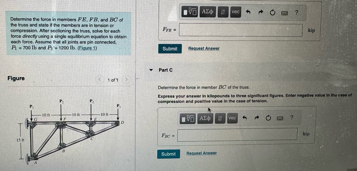 Determine the force in members FE, FB, and BC of
the truss and state if the members are in tension or
compression. After sectioning the truss, solve for each
force directly using a single equilibrium equation to obtain
each force. Assume that all joints are pin connected,
P₁ = 700 lb and P= 1200 lb. (Figure 1)
Figure
15 ft
P₁
IG
10 ft
P₂
B
10 ft
P₁
< 1 of 1
10 ft
P₁
D
>
FFB =
Submit
Part C
FBC =
15. ΑΣΦ
Submit
Request Answer
Determine the force in member BC of the truss.
Express your answer in kilopounds to three significant figures. Enter negative value in the case of
compression and positive value in the case of tension.
IVE ΑΣΦΑ
$1 vec
Request Answer
It
vec
?
?
kip
kip