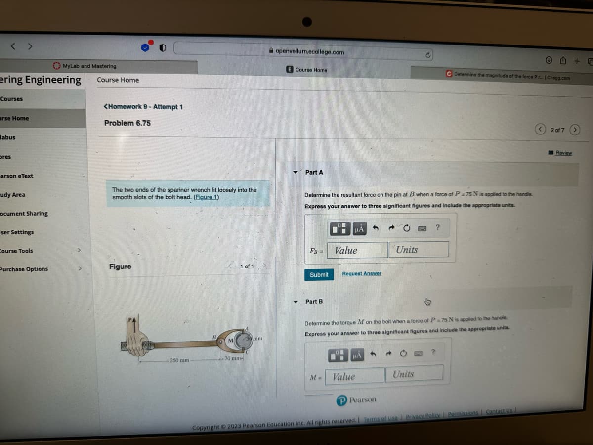 <>
ering Engineering
Courses
urse Home
labus
pres
arson eText
udy Area
ocument Sharing
ser Settings
Course Tools
MyLab and Mastering
Purchase Options
Course Home
<Homework 9- Attempt 1
Problem 6.75
The two ends of the spariner wrench fit loosely into the
smooth slots of the bolt head. (Figure 1)
Figure
250 mm
M
1 of 1
-70 mm-
30 mm
openvellum.ecollege.com
E Course Home
▼ Part A
▼
Determine the resultant force on the pin at B when a force of P = 75 N is applied to the handle.
Express your answer to three significant figures and include the appropriate units.
FB =
Submit
Part B
M=
MA
Value
Request Answer
CM
@
Value
Units
Determine the torque M on the bolt when a force of P=75 N is applied to the handle.
Express your answer to three significant figures and include the appropriate units.
?
Units
Determine the magnitude of the force Pr... | Chegg.com
?
P Pearson
Copyright © 2023 Pearson Education Inc. All rights reserved. | Terms of Use | Privacy Policy | Permissions | Contact Us |
< 2 of 7
Review
+ r