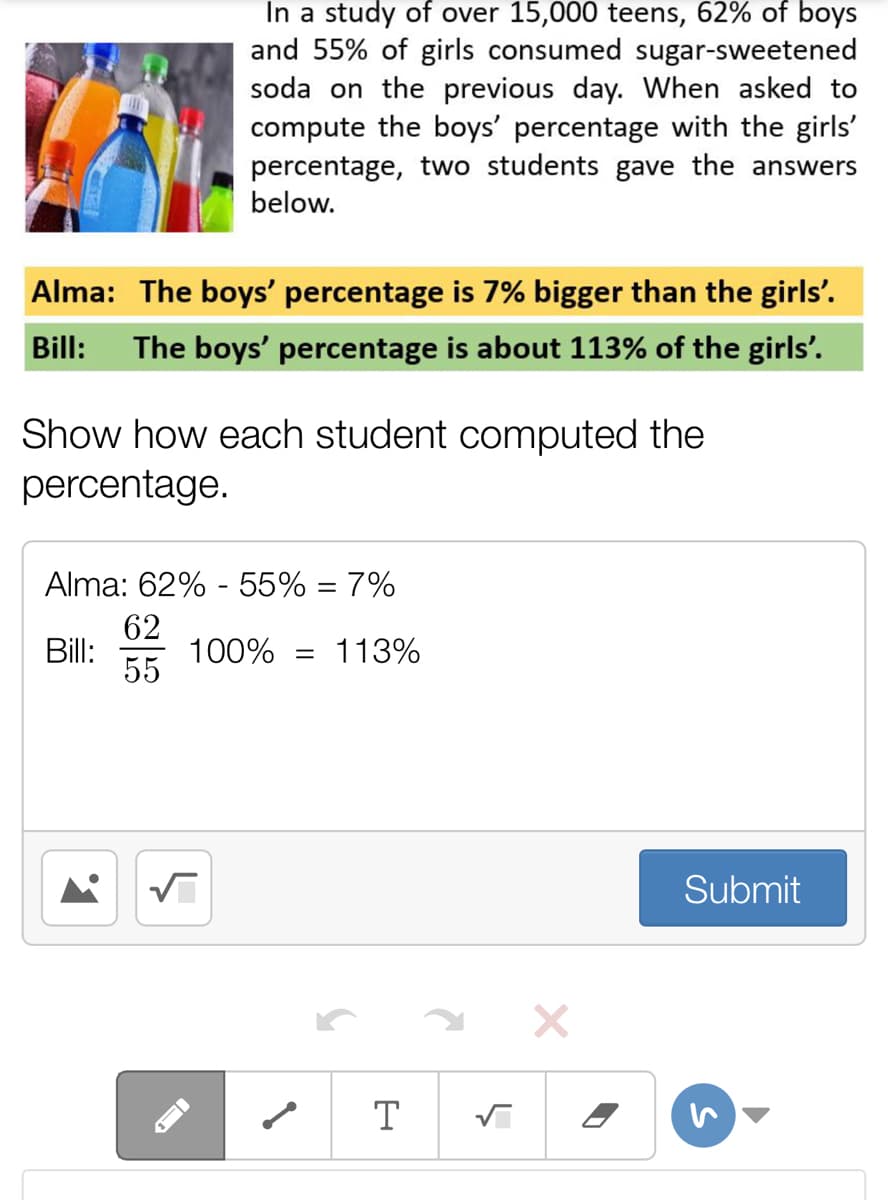 In a study of over 15,000 teens, 62% of boys
and 55% of girls consumed sugar-sweetened
soda on the previous day. When asked to
compute the boys' percentage with the girls'
percentage, two students gave the answers
below.
Alma: The boys' percentage is 7% bigger than the girls'.
Bill:
The boys' percentage is about 113% of the girls'.
Show how each student computed the
percentage.
Alma: 62% - 55% = 7%
62
Bill:
100%
113%
55
Submit
T
