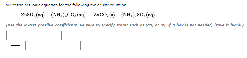 Write the net ionic equation for the following molecular equation.
ZnSO4(aq) + (NH4)2CO3(aq) → ZnCO3 (s) + (NH4)2SO4(aq)
(Use the lowest possible coefficients. Be sure to specify states such as (aq) or (s). If a box is not needed, leave it blank.)