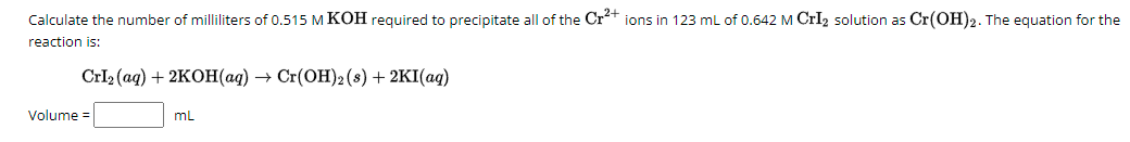 Calculate the number of milliliters of 0.515 M KOH required to precipitate all of the Cr²+ ions in 123 mL of 0.642 M CrI2 solution as Cr(OH)2. The equation for the
reaction is:
Volume=
Crl2(aq) + 2KOH(aq) → Cr(OH) 2 (s) + 2KI(aq)
mL